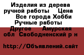 Изделия из дерева ручной работы  › Цена ­ 1 - Все города Хобби. Ручные работы » Другое   . Амурская обл.,Свободненский р-н